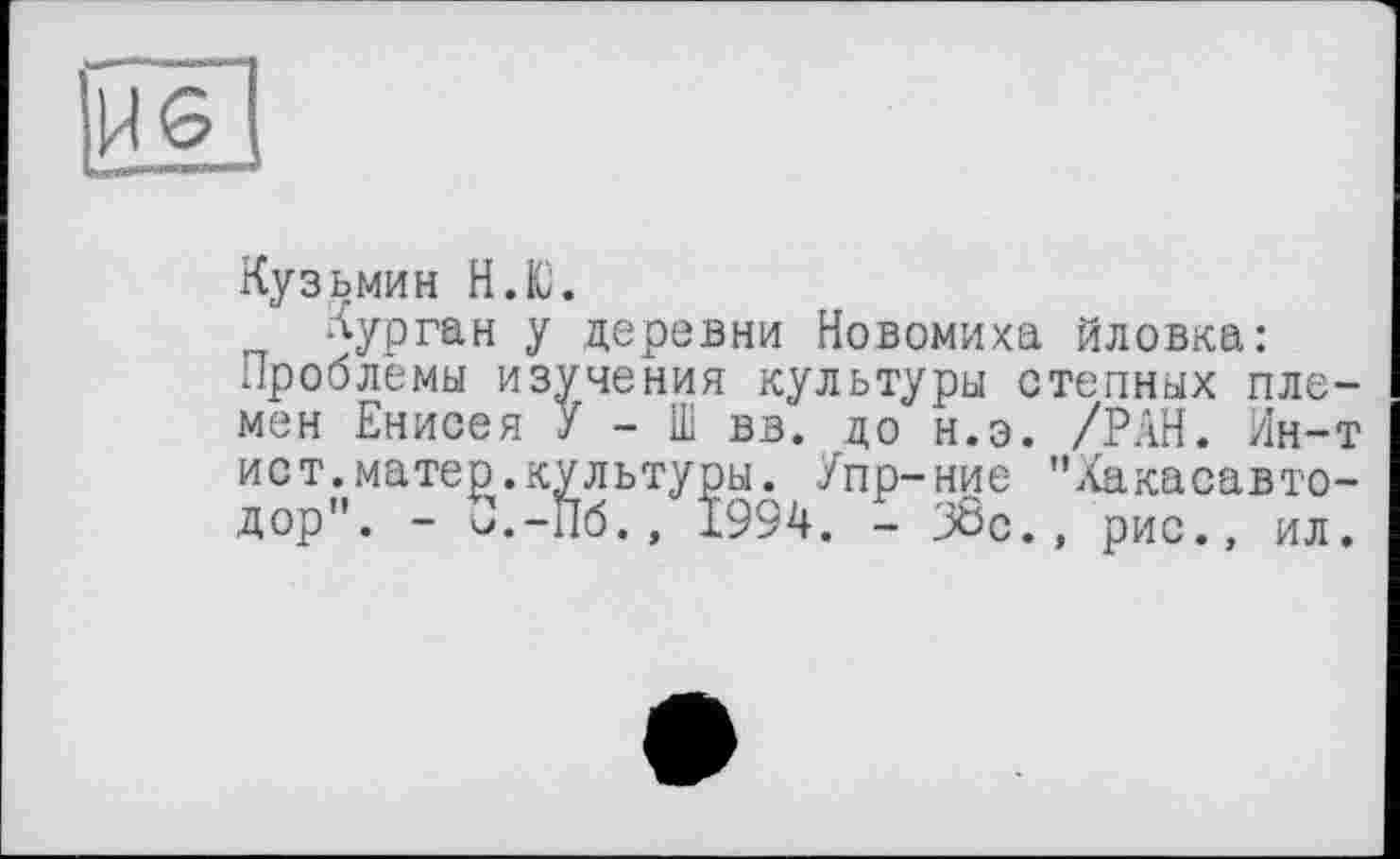 ﻿HS
Кузьмин Н.Ю.
Курган у деревни Новомиха йловка: проблемы изучения культуры степных племен Енисея У - Ш вв. до н.э. /РАН. Ин-т
ист.матер.культуры. Упр-ние "Хакасавто-дор". - J.-Пб., 1994. - 38с., рис., ил.